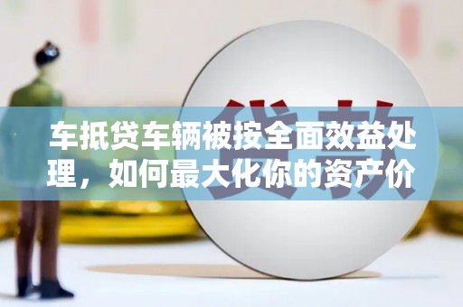 长海车抵贷车辆被按全面效益处理，如何最大化你的资产价值？