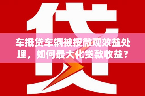 镶黄旗车抵贷车辆被按微观效益处理，如何最大化贷款收益？