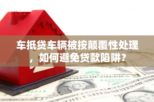 孟津车抵贷车辆被按颠覆性处理，如何避免贷款陷阱？